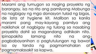 Marami ang tumugon sa naging proyekto ng
barangay, isa na rito ang pamilyang Mabunga
na nagbigay ng mga donasyon tulad ng bigas,
de lata at hygiene kit. Maliban sa kanila
marami pang may-kayang pamilya ang
nakilahok at nagbigay ng tulong sa nasabing
proyekto dahil sa magandang adhikain nito.
Ipinapakita lamang nito na ang
pagbabayanihan o pagtutulungan ng bawat
isa ay tanda ng pagmamahalan at
pagmamalasakit sa kapwa.
 