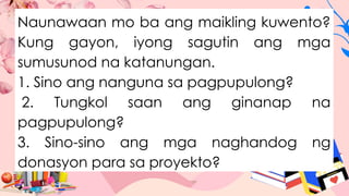 Naunawaan mo ba ang maikling kuwento?
Kung gayon, iyong sagutin ang mga
sumusunod na katanungan.
1. Sino ang nanguna sa pagpupulong?
2. Tungkol saan ang ginanap na
pagpupulong?
3. Sino-sino ang mga naghandog ng
donasyon para sa proyekto?
 