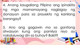 4. Anong kaugaliang Pilipino ang ipinakita
ng mga mamamayang nagbigay ng
donasyon para sa proyekto ng kanilang
barangay?
5. Ano ang gagawin mo sa ganitong
sitwasyon kung ang pamilya niyo ay
nakaluluwag din sa buhay? Bakit?
 