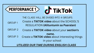 Create a TIKTOK video about the SCHOOL'S
REGULATION (Alituntunin sa Paaralan)
Create a TIKTOK video about your section's
name.
Create a TIKTOK video about interesting things
in your school
UTILIZED OUR TIME DURING ENGLISH CLASS
 