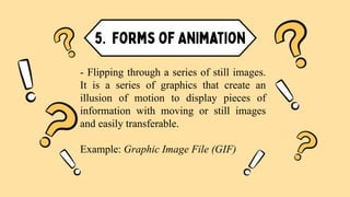 - Flipping through a series of still images.
It is a series of graphics that create an
illusion of motion to display pieces of
information with moving or still images
and easily transferable.
Example: Graphic Image File (GIF)
 
