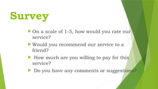 Survey
 On a scale of 1-5, how would you rate our
service?
 Would you recommend our service to a
friend?
 How much are you willing to pay for this
service?
 Do you have any comments or suggestions?
 
