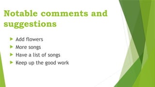 Notable comments and
suggestions
 Add flowers
 More songs
 Have a list of songs
 Keep up the good work
 