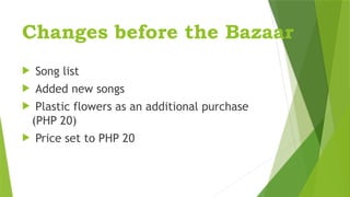 Changes before the Bazaar
 Song list
 Added new songs
 Plastic flowers as an additional purchase
(PHP 20)
 Price set to PHP 20
 