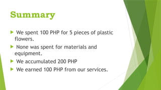 Summary
 We spent 100 PHP for 5 pieces of plastic
flowers.
 None was spent for materials and
equipment.
 We accumulated 200 PHP
 We earned 100 PHP from our services.
 