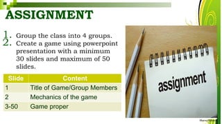 ASSIGNMENT
1. Group the class into 4 groups.
2. Create a game using powerpoint
presentation with a minimum
30 slides and maximum of 50
slides.
HarveyTabamo
Slide Content
1 Title of Game/Group Members
2 Mechanics of the game
3-50 Game proper
 