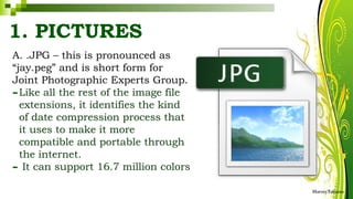 A. .JPG – this is pronounced as
“jay.peg” and is short form for
Joint Photographic Experts Group.
-Like all the rest of the image file
extensions, it identifies the kind
of date compression process that
it uses to make it more
compatible and portable through
the internet.
- It can support 16.7 million colors
HarveyTabamo
1. PICTURES
 