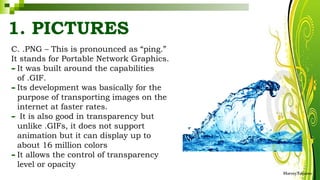C. .PNG – This is pronounced as “ping.”
It stands for Portable Network Graphics.
-It was built around the capabilities
of .GIF.
-Its development was basically for the
purpose of transporting images on the
internet at faster rates.
- It is also good in transparency but
unlike .GIFs, it does not support
animation but it can display up to
about 16 million colors
-It allows the control of transparency
level or opacity
HarveyTabamo
1. PICTURES
 