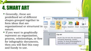 4. SMART ART
• Generally, these are
predefined set of different
shapes grouped together to
form ideas that are
organizational or structural in
nature.
• If you want to graphically
represent an organization,
process, relationships, or flow
for infographic documents,
then you will find this easy
and handy to use. HarveyTabamo
 
