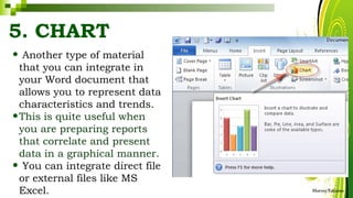 5. CHART
• Another type of material
that you can integrate in
your Word document that
allows you to represent data
characteristics and trends.
•This is quite useful when
you are preparing reports
that correlate and present
data in a graphical manner.
• You can integrate direct file
or external files like MS
Excel. HarveyTabamo
 