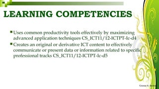 LEARNING COMPETENCIES
Cristine E. Simbul
 Uses common productivity tools effectively by maximizing
advanced application techniques CS_ICT11/12-ICTPT-Ic-d4
 Creates an original or derivative ICT content to effectively
communicate or present data or information related to specific
professional tracks CS_ICT11/12-ICTPT-Ic-d5
 