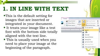 1. IN LINE WITH TEXT
•This is the default setting for
images that are inserted or
integrated in your document.
• It treats your image like a test
font with the bottom side totally
aligned with the text line.
• This is usually used when you
need to place your image at the
beginning of the paragraph.
HarveyTabamo
 