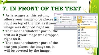 7. IN FRONT OF THE TEXT
• As is suggests, this setting
allows your image to be places
right on top of the text as if your
image was dropped right on.
• That means whatever part of the
text as if your image was dropped
right on it.
• That means whatever part of the
text you places the image on, it
will be covered by the image.
HarveyTabamo
 