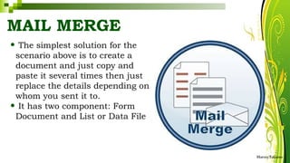 MAIL MERGE
• The simplest solution for the
scenario above is to create a
document and just copy and
paste it several times then just
replace the details depending on
whom you sent it to.
• It has two component: Form
Document and List or Data File
HarveyTabamo
 