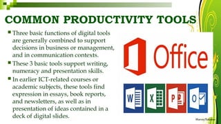 COMMON PRODUCTIVITY TOOLS
HarveyTabamo
 Three basic functions of digital tools
are generally combined to support
decisions in business or management,
and in communication contexts.
 These 3 basic tools support writing,
numeracy and presentation skills.
 In earlier ICT-related courses or
academic subjects, these tools find
expression in essays, book reports,
and newsletters, as well as in
presentation of ideas contained in a
deck of digital slides.
 