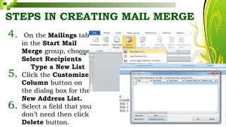 STEPS IN CREATING MAIL MERGE
4. On the Mailings tab
in the Start Mail
Merge group, choose
Select Recipients
Type a New List
5. Click the Customize
Column button on
the dialog box for the
New Address List.
6. Select a field that you
don’t need then click
Delete button. HarveyTabamo
 