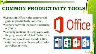 COMMON PRODUCTIVITY TOOLS
HarveyTabamo
 Microsoft Office is the commercial
giant of productivity software.
 Experience with the suite is useful to
anybody.
 Literally millions of users work with
its programs and related file formats.
 Learning how to use the MS Office
suite helps you with everyday tasks,
as well as at work.
 