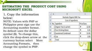 ESTIMATING THE PRODUCT COST USING
MICROSOFT EXCEL
1. Copy the information
below:
NOTE: Values with PHP or
Philippine peso sign use the
Accounting number format.
Its default uses the dollar
symbol ($). To change this,
click the drop-down arrow at the
currency button select More
Accounting Formats, then
change the symbol to PHP.
HarveyTabamo
 