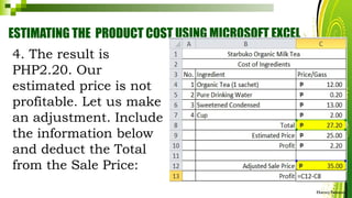 ESTIMATING THE PRODUCT COST USING MICROSOFT EXCEL
HarveyTabamo
4. The result is
PHP2.20. Our
estimated price is not
profitable. Let us make
an adjustment. Include
the information below
and deduct the Total
from the Sale Price:
 