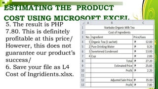 ESTIMATING THE PRODUCT
COST USING MICROSOFT EXCEL
HarveyTabamo
5. The result is PHP
7.80. This is definitely
profitable at this price/
However, this does not
guarantee our product’s
success/
6. Save your file as L4
Cost of Ingridients.xlsx.
 