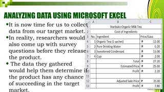 ANALYZING DATA USING MICROSOFT EXCEL
HarveyTabamo
•It is now time for us to collect
data from our target market.
•In reality, researchers would
also come up with survey
questions before they release
the product.
• The data they gathered
would help them determine if
the product has any chance
of succeeding in the target
market.
 