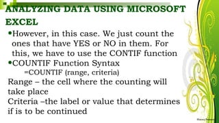 ANALYZING DATA USING MICROSOFT
EXCEL
HarveyTabamo
•However, in this case. We just count the
ones that have YES or NO in them. For
this, we have to use the CONTIF function
•COUNTIF Function Syntax
=COUNTIF (range, criteria)
Range – the cell where the counting will
take place
Criteria –the label or value that determines
if is to be continued
 