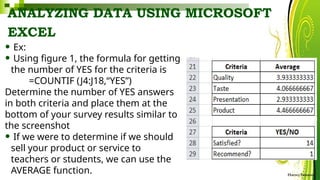 ANALYZING DATA USING MICROSOFT
EXCEL
HarveyTabamo
• Ex:
• Using figure 1, the formula for getting
the number of YES for the criteria is
=COUNTIF (J4:J18,“YES”)
Determine the number of YES answers
in both criteria and place them at the
bottom of your survey results similar to
the screenshot
• If we were to determine if we should
sell your product or service to
teachers or students, we can use the
AVERAGE function.
 