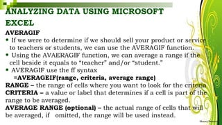 ANALYZING DATA USING MICROSOFT
EXCEL
HarveyTabamo
AVERAGIF
• If we were to determine if we should sell your product or service
to teachers or students, we can use the AVERAGIF function.
• Using the AVAERAGIF function, we can average a range if the
cell beside it equals to “teacher” and/or “student.”
• AVERAGIF use the ff syntax
=AVERAGEIF(range, criteria, average range)
RANGE – the range of cells where you want to look for the criteria
CRITERIA – a value or label that determines if a cell is part of the
range to be averaged.
AVERAGE RANGE (optional) – the actual range of cells that will
be averaged, if omitted, the range will be used instead.
 