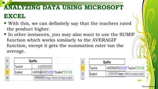 ANALYZING DATA USING MICROSOFT
EXCEL
HarveyTabamo
• With this, we can definitely say that the teachers rated
the product higher.
• In other instances, you may also want to use the SUMIF
function which works similarly to the AVERAGIF
function, except it gets the summation rater tan the
average.
 
