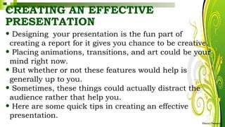 CREATING AN EFFECTIVE
PRESENTATION
• Designing your presentation is the fun part of
creating a report for it gives you chance to be creative.
• Placing animations, transitions, and art could be your
mind right now.
• But whether or not these features would help is
generally up to you.
• Sometimes, these things could actually distract the
audience rather that help you.
• Here are some quick tips in creating an effective
presentation.
HarveyTabamo
 