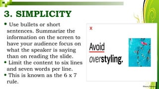 3. SIMPLICITY
• Use bullets or short
sentences. Summarize the
information on the screen to
have your audience focus on
what the speaker is saying
than on reading the slide.
• Limit the content to six lines
and seven words per line.
• This is known as the 6 x 7
rule.
HarveyTabamo
 