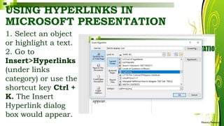USING HYPERLINKS IN
MICROSOFT PRESENTATION
1. Select an object
or highlight a text.
2. Go to
Insert>Hyperlinks
(under links
category) or use the
shortcut key Ctrl +
K. The Insert
Hyperlink dialog
box would appear.
HarveyTabamo
 