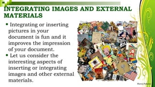 INTEGRATING IMAGES AND EXTERNAL
MATERIALS
• Integrating or inserting
pictures in your
document is fun and it
improves the impression
of your document.
• Let us consider the
interesting aspects of
inserting or integrating
images and other external
materials. HarveyTabamo
 