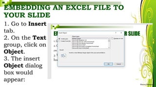 EMBEDDING AN EXCEL FILE TO
YOUR SLIDE
1. Go to Insert
tab.
2. On the Text
group, click on
Object.
3. The insert
Object dialog
box would
appear:
HarveyTabamo
 