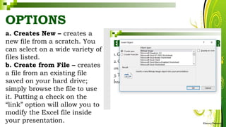 OPTIONS
a. Creates New – creates a
new file from a scratch. You
can select on a wide variety of
files listed.
b. Create from File – creates
a file from an existing file
saved on your hard drive;
simply browse the file to use
it. Putting a check on the
“link” option will allow you to
modify the Excel file inside
your presentation. HarveyTabamo
 