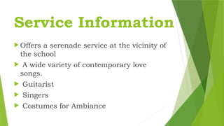 Service Information
 Offers a serenade service at the vicinity of
the school
 A wide variety of contemporary love
songs.
 Guitarist
 Singers
 Costumes for Ambiance
 