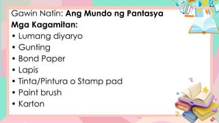 Gawin Natin: Ang Mundo ng Pantasya
Mga Kagamitan:
• Lumang diyaryo
• Gunting
• Bond Paper
• Lapis
• Tinta/Pintura o Stamp pad
• Paint brush
• Karton
 