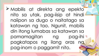  Mabilis at direkta ang epekto
nito sa utak, pag-iisip at hindi
naiipon sa dugo o naitatago sa
katawan ng tao. Ngunit, mabilis
din itong lumabas sa katawan sa
pamamagitan ng pag-ihi
pagkatapos ng ilang oras na
pag-inom o paggamit nito.
 