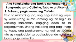 Ang Pangkalahatang Epekto ng Paggamit at
Pang-aabuso sa Caffeine, Tabako at Alcohol.
1. Sobrang pagkonsumo ng Caffein:
Para sa maraming tao, ang pag- inom ng kape
ay karaniwang inumin lamang ngunit lingid sa
kanilang kaalaman, nagiging daan ito sa
pagkagumon. Unang hakbang ang pag- inom
ng kape, ang pagkonsumo ng higit sa 100mg
nito ay nagdudulot sa pagkadepende ng isang
tao sa pag- inom nito,
 