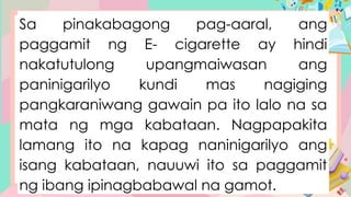 Sa pinakabagong pag-aaral, ang
paggamit ng E- cigarette ay hindi
nakatutulong upangmaiwasan ang
paninigarilyo kundi mas nagiging
pangkaraniwang gawain pa ito lalo na sa
mata ng mga kabataan. Nagpapakita
lamang ito na kapag naninigarilyo ang
isang kabataan, nauuwi ito sa paggamit
ng ibang ipinagbabawal na gamot.
 