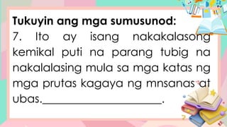 Tukuyin ang mga sumusunod:
7. Ito ay isang nakakalasong
kemikal puti na parang tubig na
nakalalasing mula sa mga katas ng
mga prutas kagaya ng mnsanas at
ubas._____________________.
 