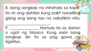 8. Isang sangkap na inihahalo sa kape.
Ito rin ang dahilan kung bakit nanatiling
gising ang isang tao na nakatikim nito.
_______________________.
9. _______________ Namula ito sa dahon
o ugat ng tobaco. Kung saan isang
sangkap din ito sa pag gawa ng
sigarilyo.
 