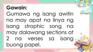 Gawain:
Gumawa ng isang awitin
na may apat na linya ng
isang strophic song na
may dalawang sections at
2 na verses sa isang
buong papel.
 