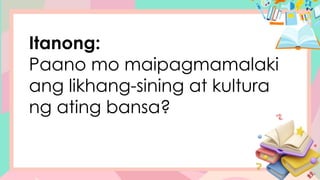 Itanong:
Paano mo maipagmamalaki
ang likhang-sining at kultura
ng ating bansa?
 