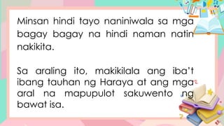 Minsan hindi tayo naniniwala sa mga
bagay bagay na hindi naman natin
nakikita.
Sa araling ito, makikilala ang iba’t
ibang tauhan ng Haraya at ang mga
aral na mapupulot sakuwento ng
bawat isa.
 