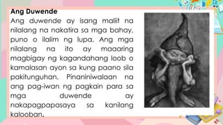 Ang Duwende
Ang duwende ay isang maliit na
nilalang na nakatira sa mga bahay,
puno o ilalim ng lupa. Ang mga
nilalang na ito ay maaaring
magbigay ng kagandahang loob o
kamalasan ayon sa kung paano sila
pakitunguhan. Pinaniniwalaan na
ang pag-iwan ng pagkain para sa
mga duwende ay
nakapagpapasaya sa kanilang
kalooban.
 