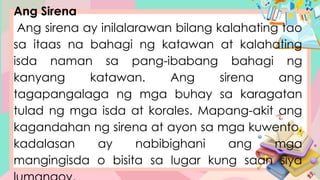 Ang Sirena
Ang sirena ay inilalarawan bilang kalahating tao
sa itaas na bahagi ng katawan at kalahating
isda naman sa pang-ibabang bahagi ng
kanyang katawan. Ang sirena ang
tagapangalaga ng mga buhay sa karagatan
tulad ng mga isda at korales. Mapang-akit ang
kagandahan ng sirena at ayon sa mga kuwento,
kadalasan ay nabibighani ang mga
mangingisda o bisita sa lugar kung saan siya
 