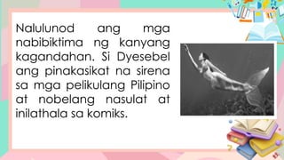 Nalulunod ang mga
nabibiktima ng kanyang
kagandahan. Si Dyesebel
ang pinakasikat na sirena
sa mga pelikulang Pilipino
at nobelang nasulat at
inilathala sa komiks.
 
