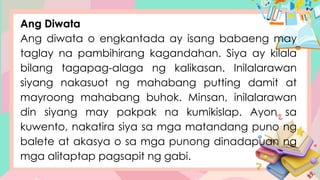 Ang Diwata
Ang diwata o engkantada ay isang babaeng may
taglay na pambihirang kagandahan. Siya ay kilala
bilang tagapag-alaga ng kalikasan. Inilalarawan
siyang nakasuot ng mahabang putting damit at
mayroong mahabang buhok. Minsan, inilalarawan
din siyang may pakpak na kumikislap. Ayon sa
kuwento, nakatira siya sa mga matandang puno ng
balete at akasya o sa mga punong dinadapuan ng
mga alitaptap pagsapit ng gabi.
 