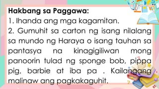 Hakbang sa Paggawa:
1. Ihanda ang mga kagamitan.
2. Gumuhit sa carton ng isang nilalang
sa mundo ng Haraya o isang tauhan sa
pantasya na kinagigiliwan mong
panoorin tulad ng sponge bob, pippa
pig, barbie at iba pa . Kailangang
malinaw ang pagkakaguhit.
 